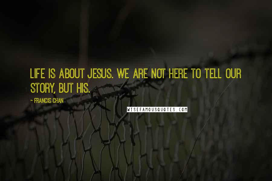 Francis Chan Quotes: Life is about Jesus. We are not here to tell our story, but His.