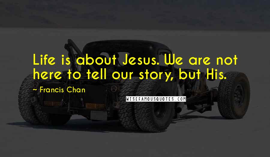 Francis Chan Quotes: Life is about Jesus. We are not here to tell our story, but His.