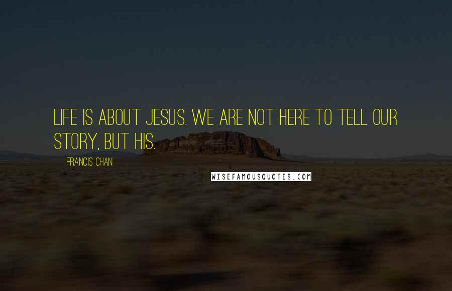 Francis Chan Quotes: Life is about Jesus. We are not here to tell our story, but His.