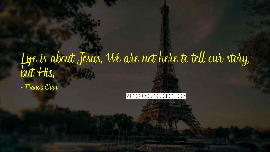 Francis Chan Quotes: Life is about Jesus. We are not here to tell our story, but His.