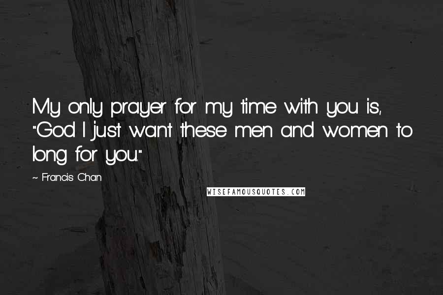 Francis Chan Quotes: My only prayer for my time with you is, "God I just want these men and women to long for you."