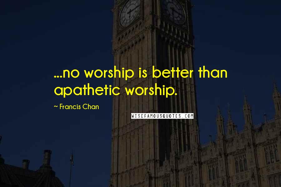 Francis Chan Quotes: ...no worship is better than apathetic worship.