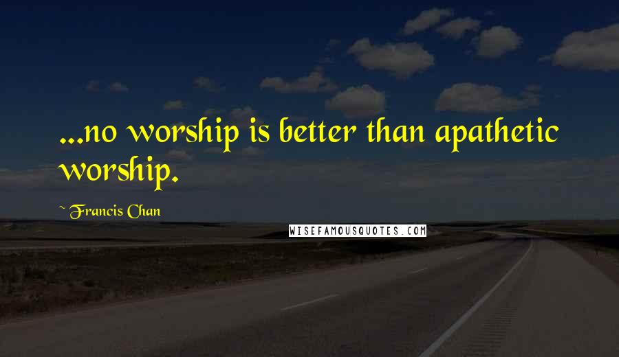 Francis Chan Quotes: ...no worship is better than apathetic worship.