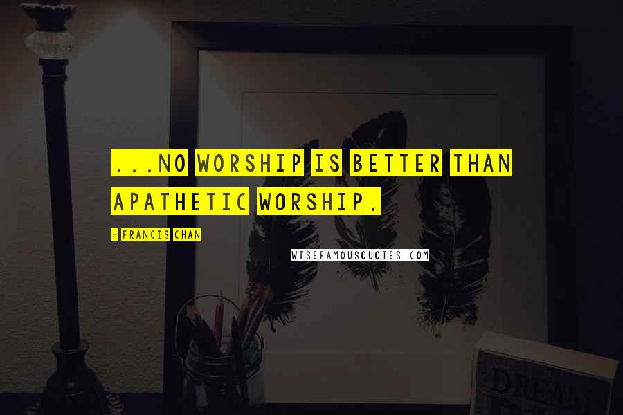 Francis Chan Quotes: ...no worship is better than apathetic worship.
