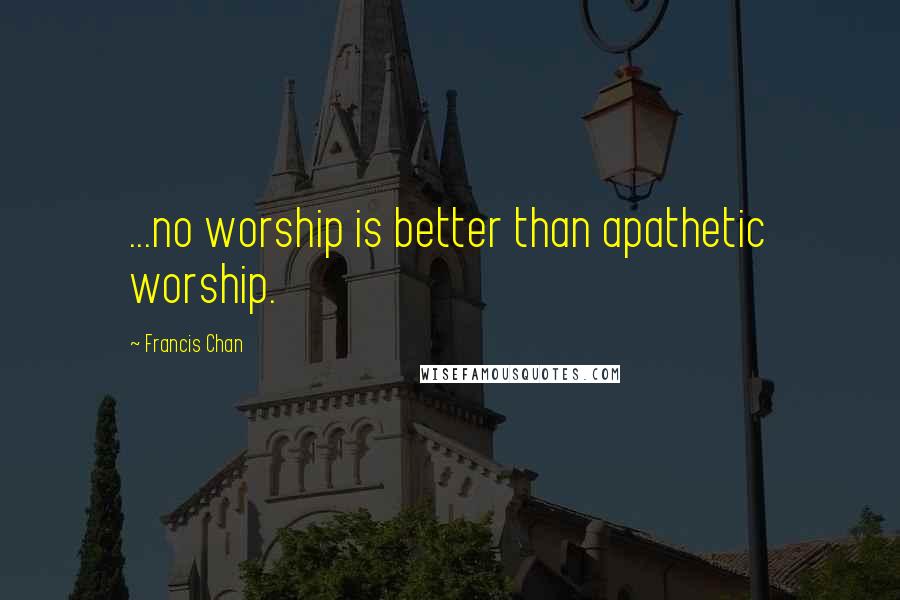 Francis Chan Quotes: ...no worship is better than apathetic worship.