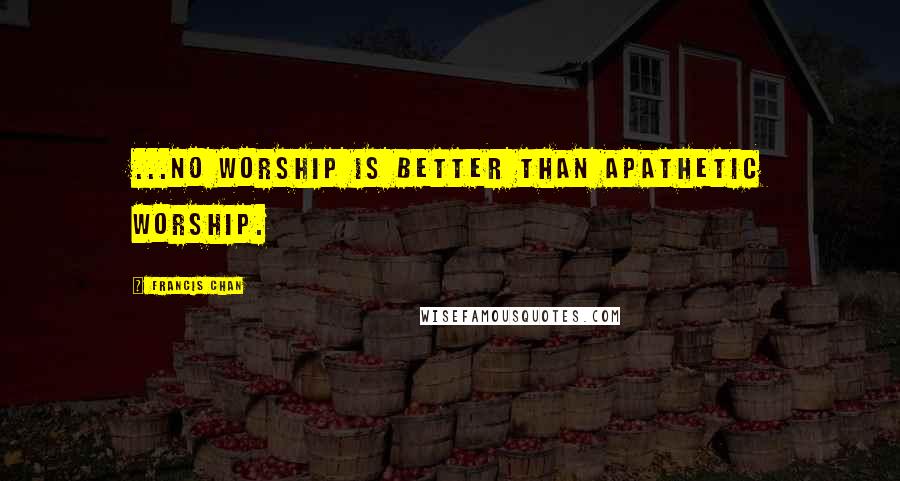 Francis Chan Quotes: ...no worship is better than apathetic worship.