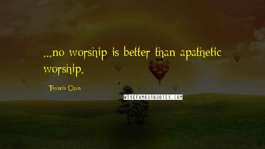 Francis Chan Quotes: ...no worship is better than apathetic worship.