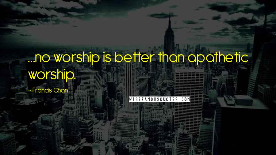 Francis Chan Quotes: ...no worship is better than apathetic worship.