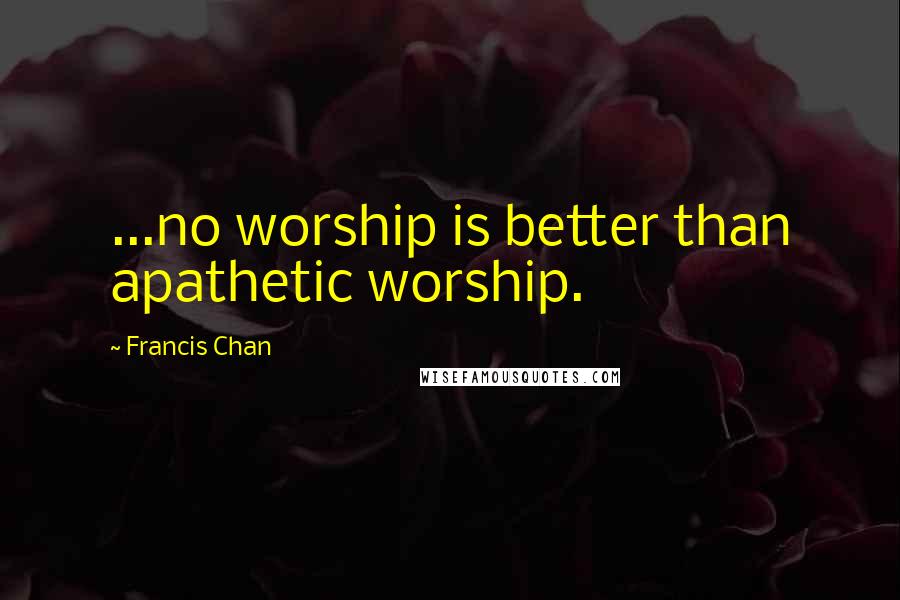 Francis Chan Quotes: ...no worship is better than apathetic worship.