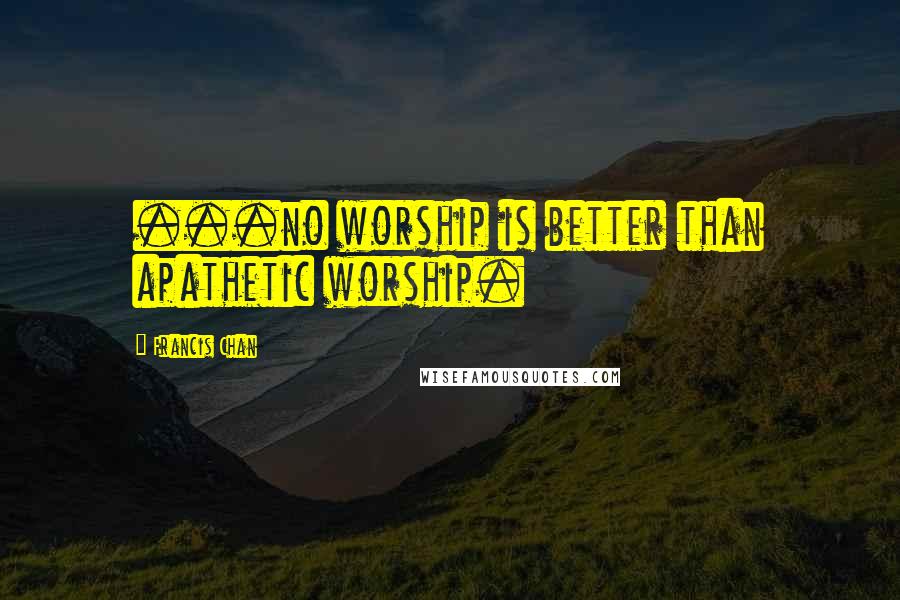 Francis Chan Quotes: ...no worship is better than apathetic worship.