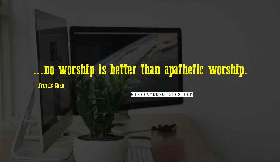 Francis Chan Quotes: ...no worship is better than apathetic worship.