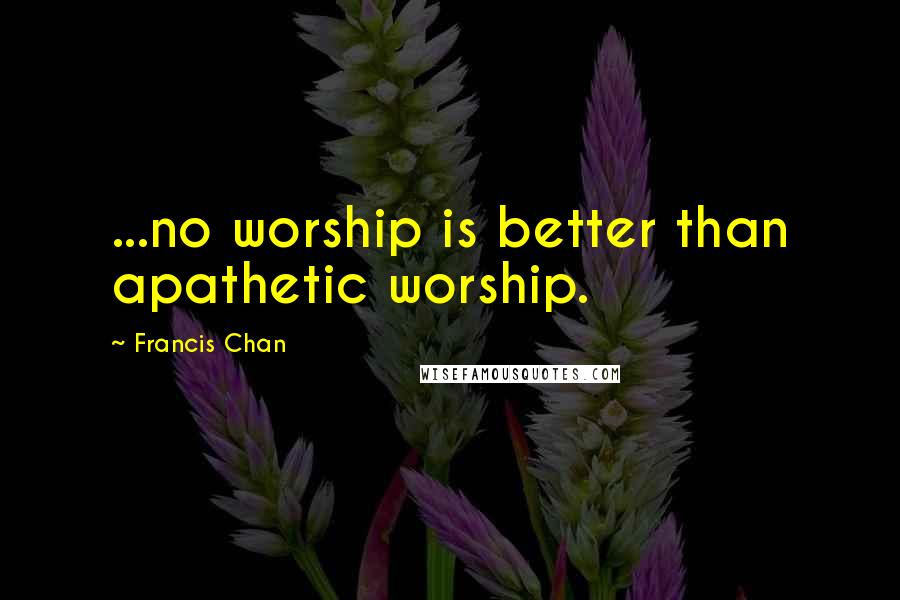 Francis Chan Quotes: ...no worship is better than apathetic worship.