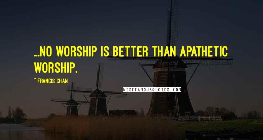 Francis Chan Quotes: ...no worship is better than apathetic worship.