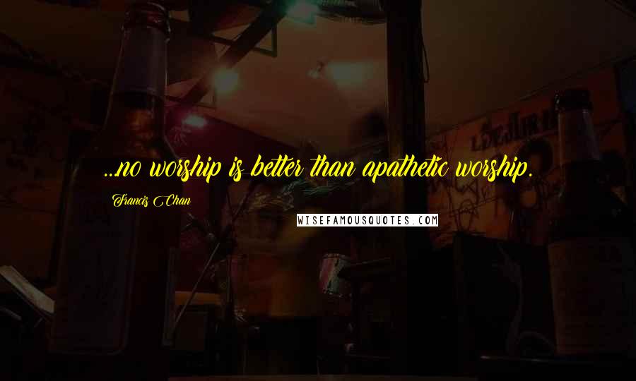Francis Chan Quotes: ...no worship is better than apathetic worship.