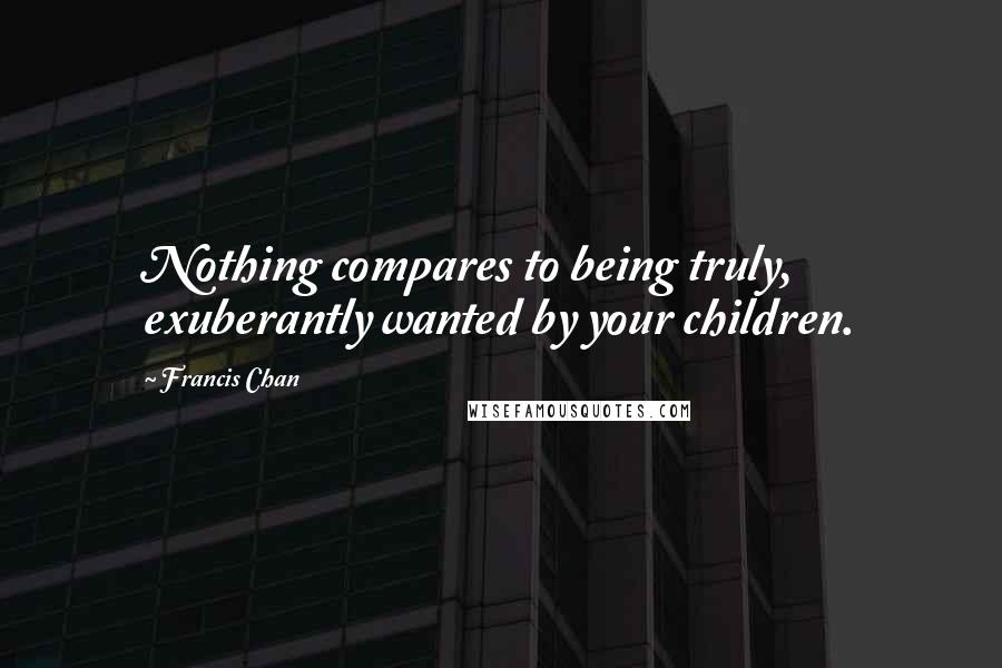 Francis Chan Quotes: Nothing compares to being truly, exuberantly wanted by your children.