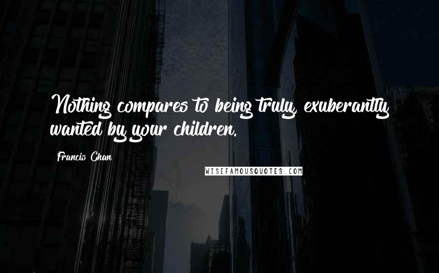 Francis Chan Quotes: Nothing compares to being truly, exuberantly wanted by your children.