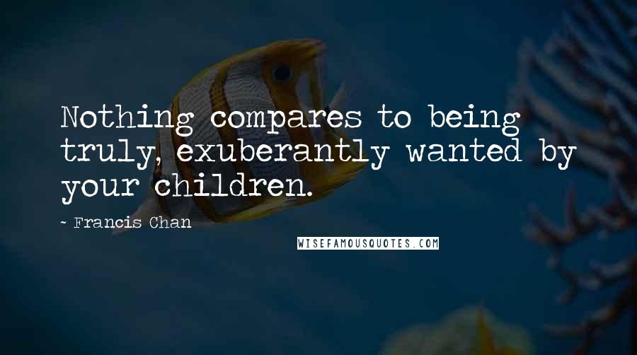 Francis Chan Quotes: Nothing compares to being truly, exuberantly wanted by your children.