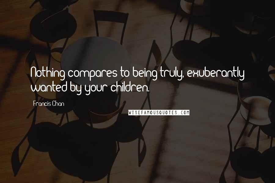 Francis Chan Quotes: Nothing compares to being truly, exuberantly wanted by your children.