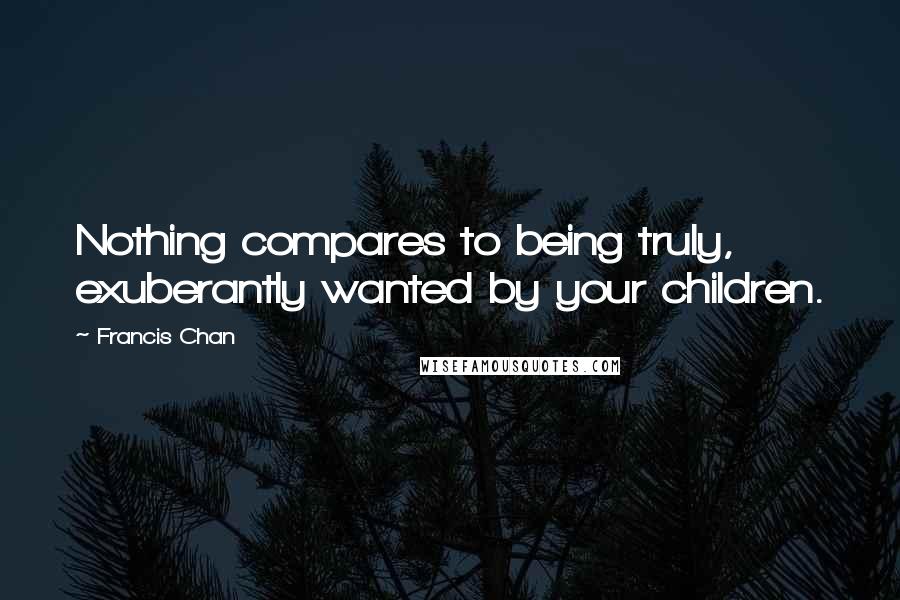 Francis Chan Quotes: Nothing compares to being truly, exuberantly wanted by your children.