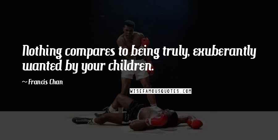 Francis Chan Quotes: Nothing compares to being truly, exuberantly wanted by your children.