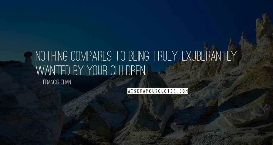 Francis Chan Quotes: Nothing compares to being truly, exuberantly wanted by your children.
