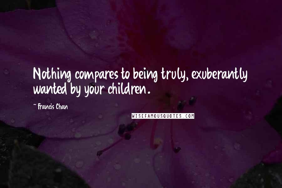 Francis Chan Quotes: Nothing compares to being truly, exuberantly wanted by your children.
