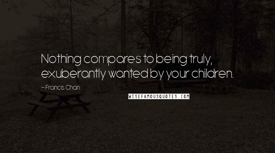 Francis Chan Quotes: Nothing compares to being truly, exuberantly wanted by your children.
