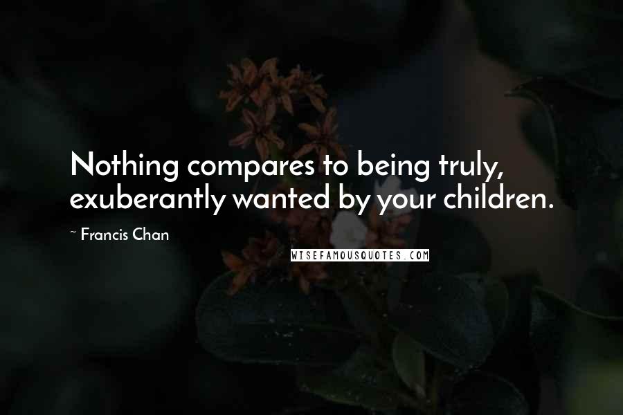Francis Chan Quotes: Nothing compares to being truly, exuberantly wanted by your children.