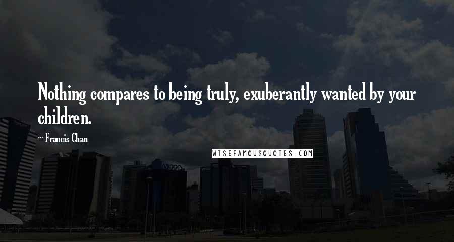 Francis Chan Quotes: Nothing compares to being truly, exuberantly wanted by your children.
