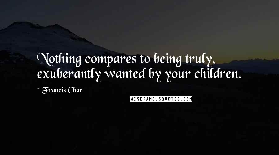 Francis Chan Quotes: Nothing compares to being truly, exuberantly wanted by your children.