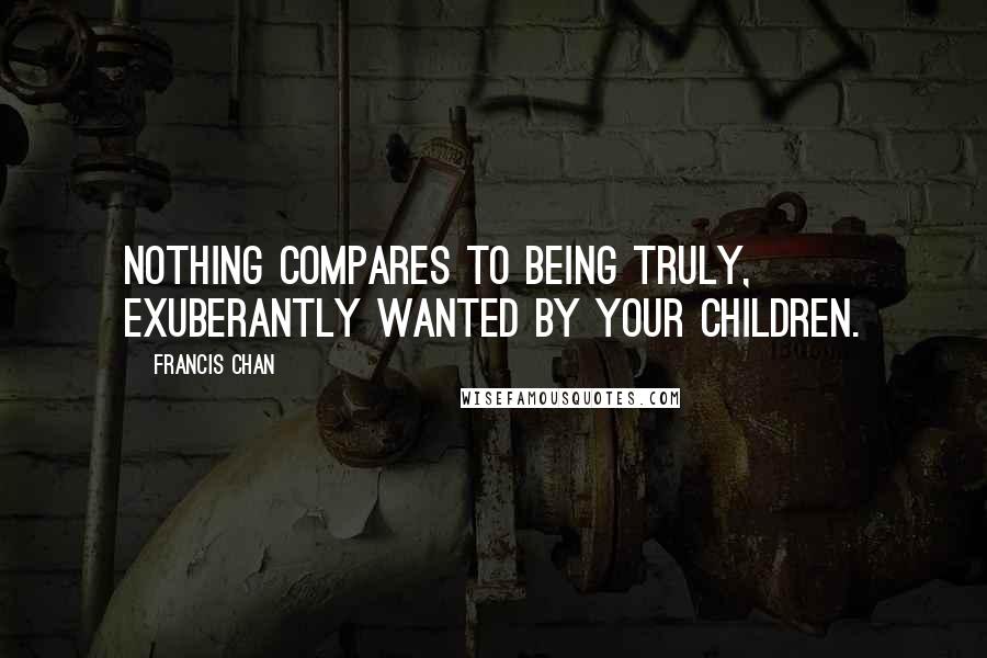 Francis Chan Quotes: Nothing compares to being truly, exuberantly wanted by your children.