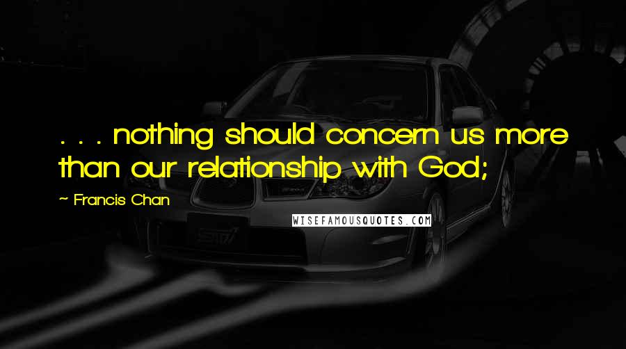 Francis Chan Quotes: . . . nothing should concern us more than our relationship with God;