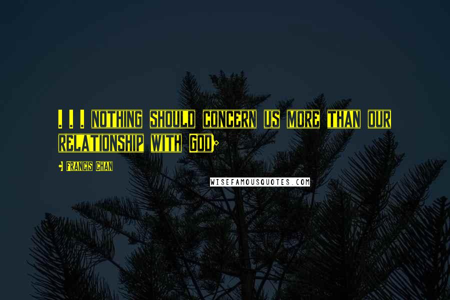 Francis Chan Quotes: . . . nothing should concern us more than our relationship with God;