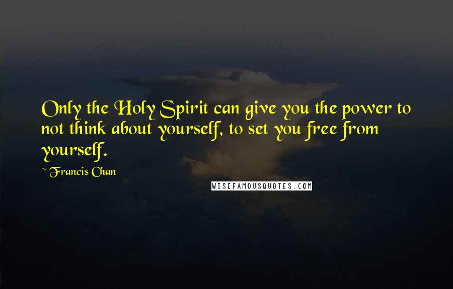 Francis Chan Quotes: Only the Holy Spirit can give you the power to not think about yourself, to set you free from yourself.
