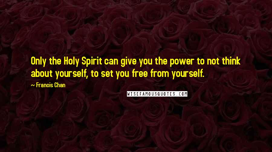 Francis Chan Quotes: Only the Holy Spirit can give you the power to not think about yourself, to set you free from yourself.