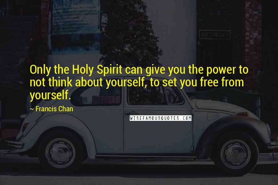 Francis Chan Quotes: Only the Holy Spirit can give you the power to not think about yourself, to set you free from yourself.