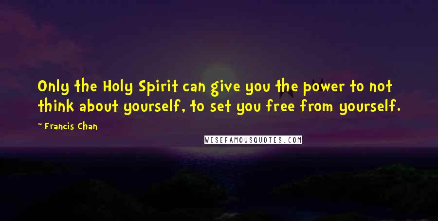 Francis Chan Quotes: Only the Holy Spirit can give you the power to not think about yourself, to set you free from yourself.
