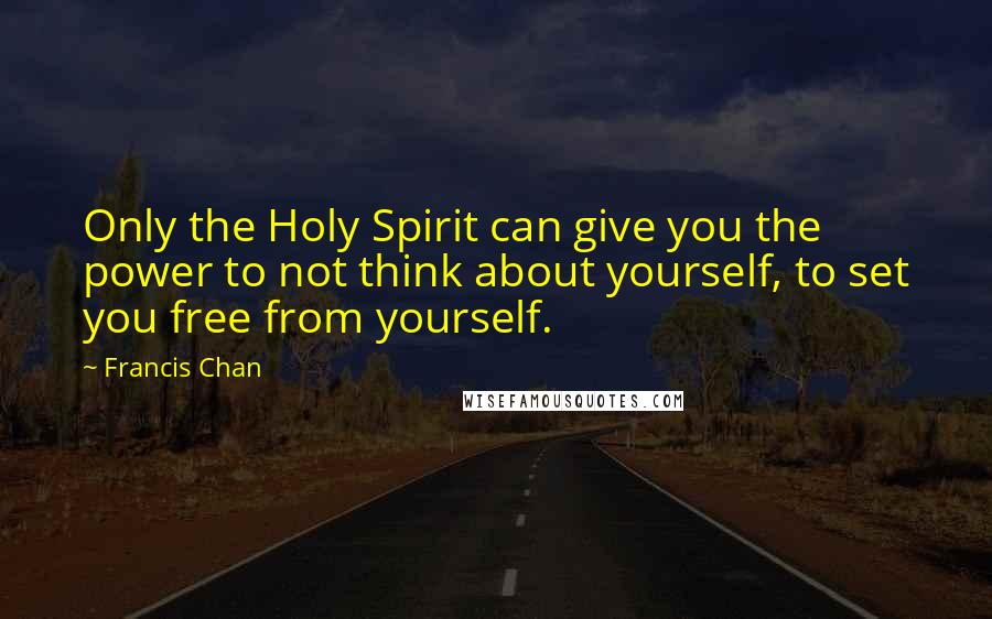 Francis Chan Quotes: Only the Holy Spirit can give you the power to not think about yourself, to set you free from yourself.