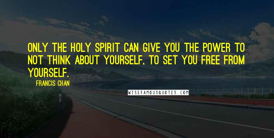 Francis Chan Quotes: Only the Holy Spirit can give you the power to not think about yourself, to set you free from yourself.