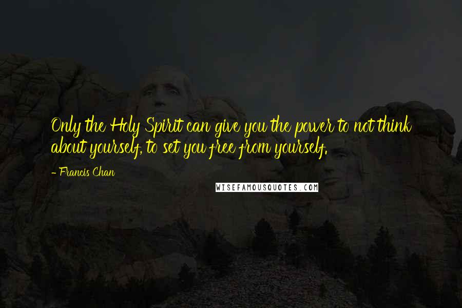 Francis Chan Quotes: Only the Holy Spirit can give you the power to not think about yourself, to set you free from yourself.