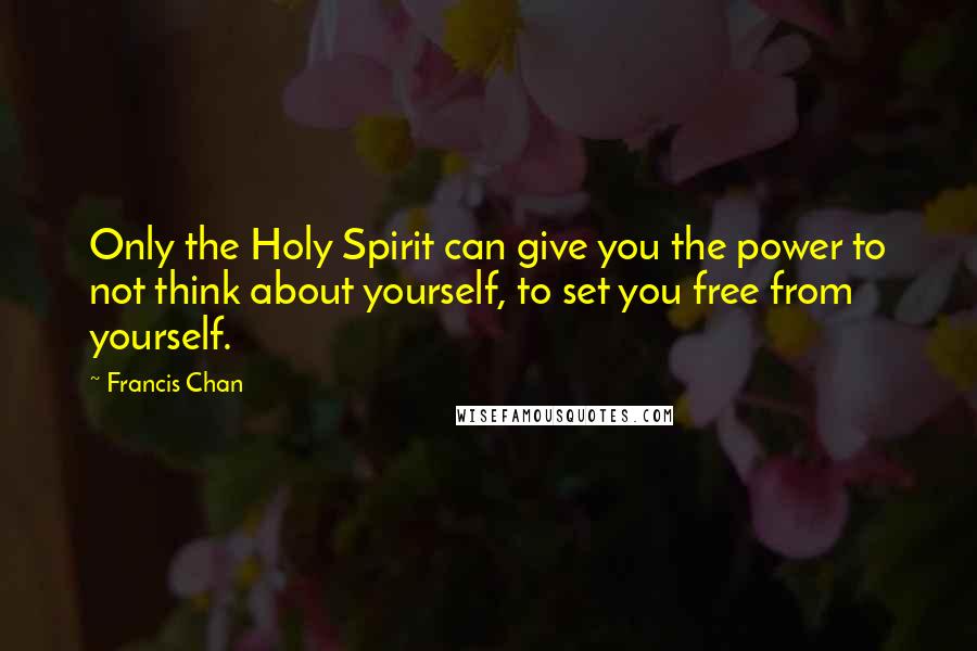 Francis Chan Quotes: Only the Holy Spirit can give you the power to not think about yourself, to set you free from yourself.