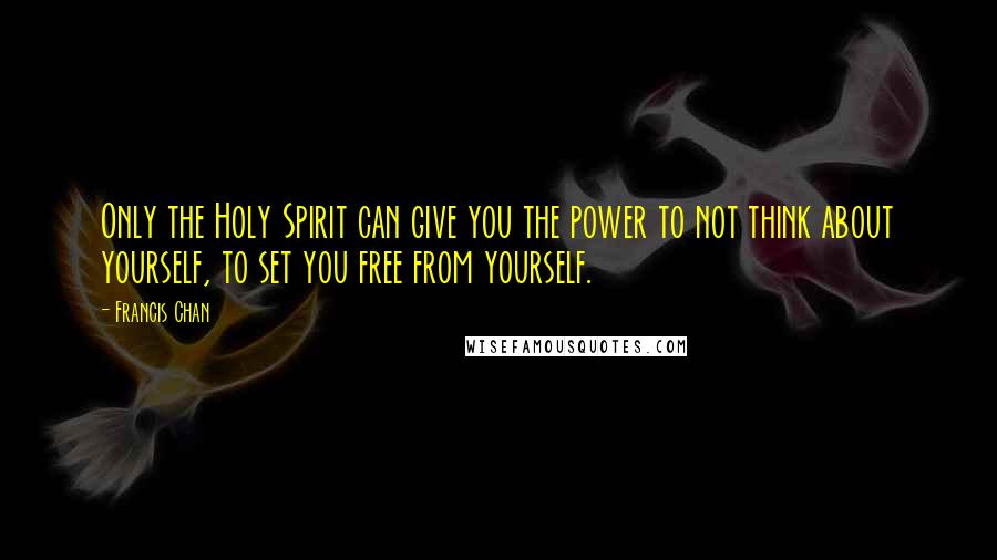 Francis Chan Quotes: Only the Holy Spirit can give you the power to not think about yourself, to set you free from yourself.