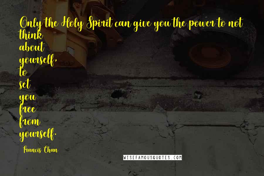 Francis Chan Quotes: Only the Holy Spirit can give you the power to not think about yourself, to set you free from yourself.