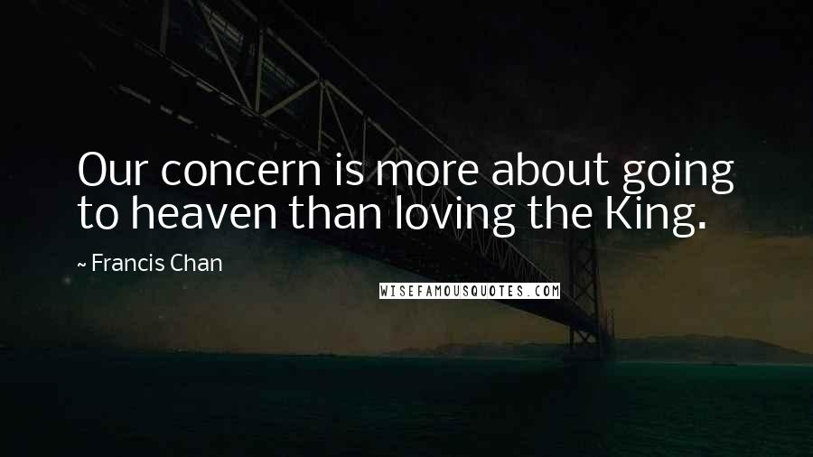 Francis Chan Quotes: Our concern is more about going to heaven than loving the King.