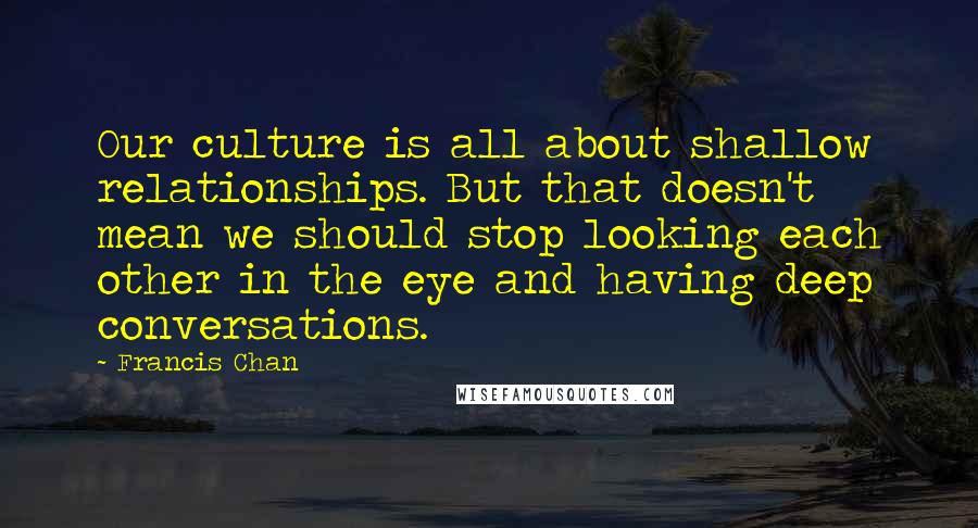 Francis Chan Quotes: Our culture is all about shallow relationships. But that doesn't mean we should stop looking each other in the eye and having deep conversations.