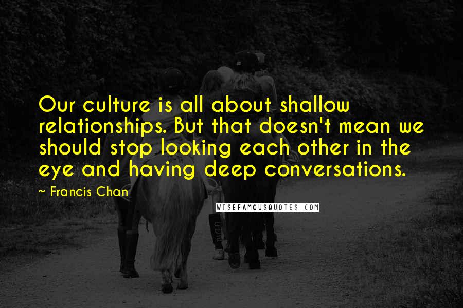 Francis Chan Quotes: Our culture is all about shallow relationships. But that doesn't mean we should stop looking each other in the eye and having deep conversations.