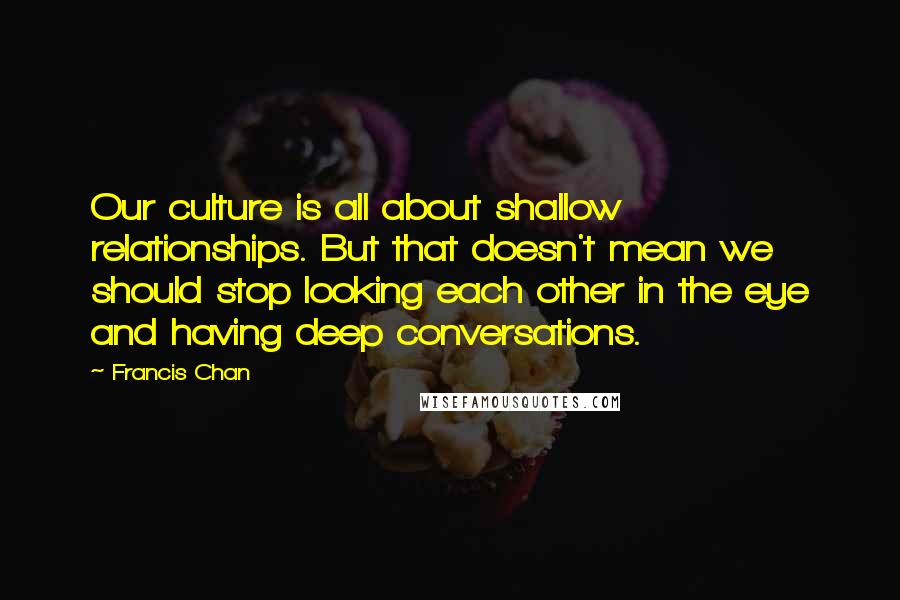 Francis Chan Quotes: Our culture is all about shallow relationships. But that doesn't mean we should stop looking each other in the eye and having deep conversations.