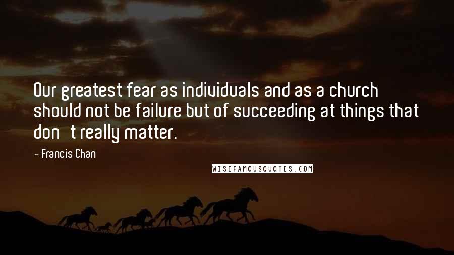 Francis Chan Quotes: Our greatest fear as individuals and as a church should not be failure but of succeeding at things that don't really matter.