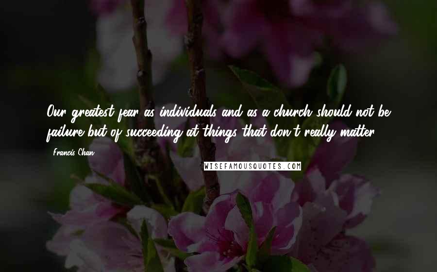 Francis Chan Quotes: Our greatest fear as individuals and as a church should not be failure but of succeeding at things that don't really matter.