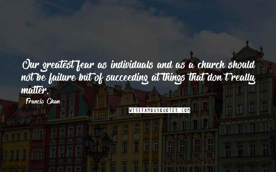 Francis Chan Quotes: Our greatest fear as individuals and as a church should not be failure but of succeeding at things that don't really matter.